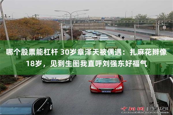 哪个股票能杠杆 30岁章泽天被偶遇：扎麻花辫像18岁，见到生图我直呼刘强东好福气