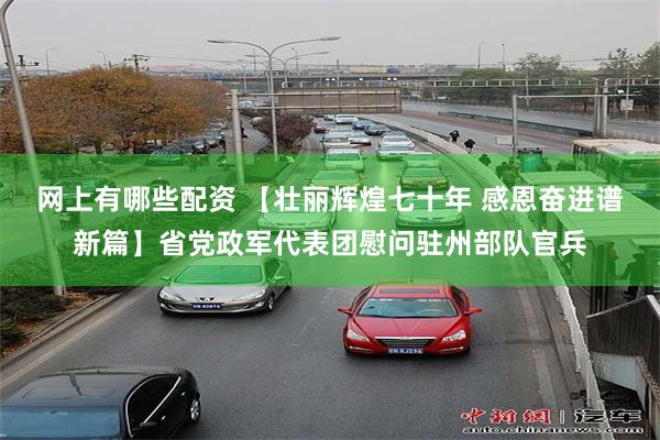 网上有哪些配资 【壮丽辉煌七十年 感恩奋进谱新篇】省党政军代表团慰问驻州部队官兵
