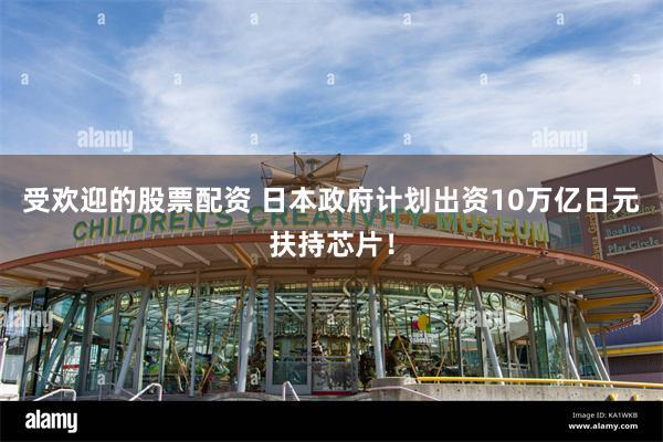 受欢迎的股票配资 日本政府计划出资10万亿日元扶持芯片！