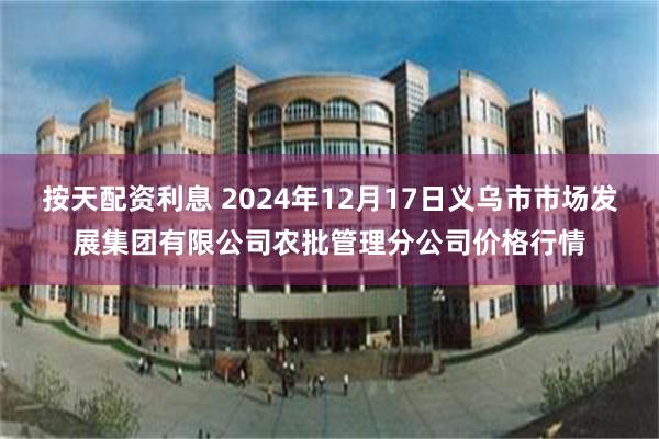 按天配资利息 2024年12月17日义乌市市场发展集团有限公司农批管理分公司价格行情