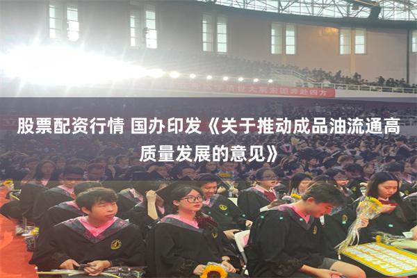 股票配资行情 国办印发《关于推动成品油流通高质量发展的意见》