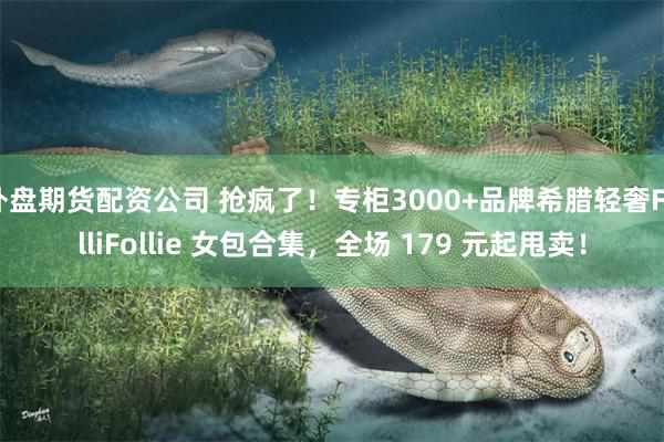 外盘期货配资公司 抢疯了！专柜3000+品牌希腊轻奢FolliFollie 女包合集，全场 179 元起甩卖！