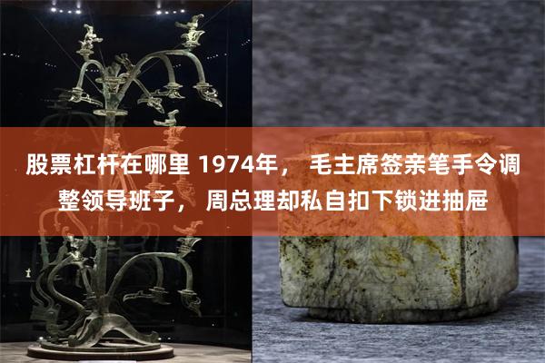 股票杠杆在哪里 1974年， 毛主席签亲笔手令调整领导班子， 周总理却私自扣下锁进抽屉