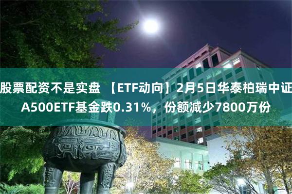 股票配资不是实盘 【ETF动向】2月5日华泰柏瑞中证A500ETF基金跌0.31%，份额减少7800万份