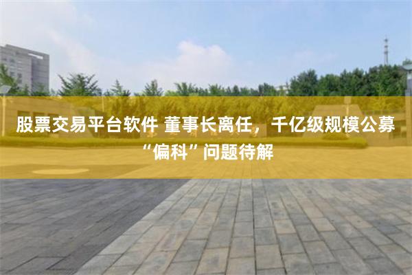 股票交易平台软件 董事长离任，千亿级规模公募“偏科”问题待解