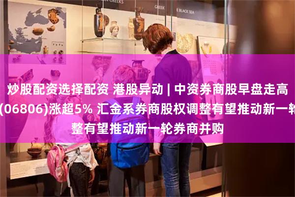炒股配资选择配资 港股异动 | 中资券商股早盘走高 申万宏源(06806)涨超5% 汇金系券商股权调整有望推动新一轮券商并购