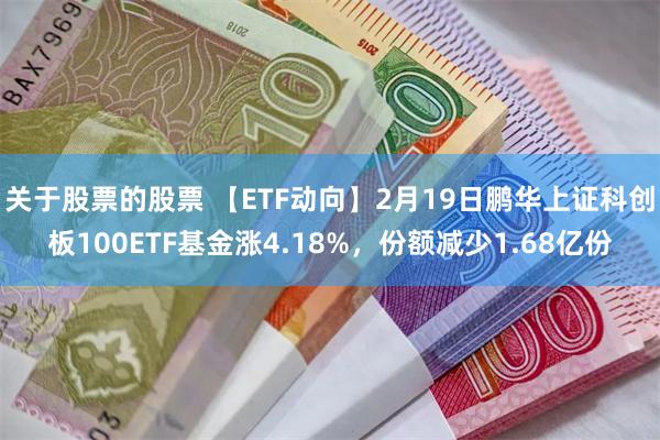 关于股票的股票 【ETF动向】2月19日鹏华上证科创板100ETF基金涨4.18%，份额减少1.68亿份