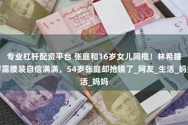 专业杠杆配资平台 张庭和16岁女儿同框！林希瞳穿露腰装自信满满，54岁张庭却抢镜了_网友_生活_妈妈