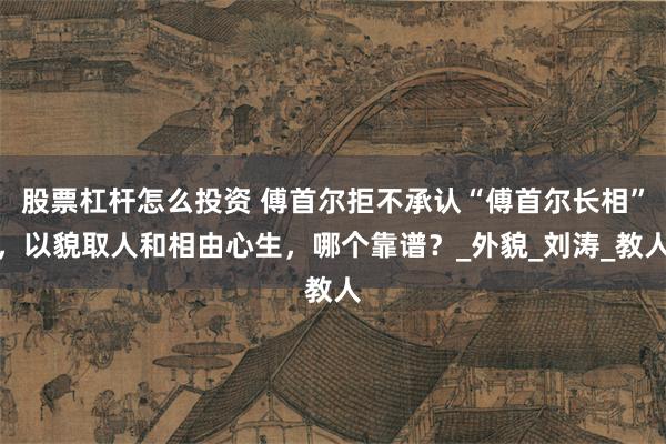 股票杠杆怎么投资 傅首尔拒不承认“傅首尔长相”，以貌取人和相由心生，哪个靠谱？_外貌_刘涛_教人