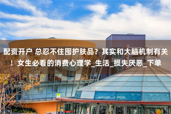 配资开户 总忍不住囤护肤品？其实和大脑机制有关！女生必看的消费心理学_生活_损失厌恶_下单