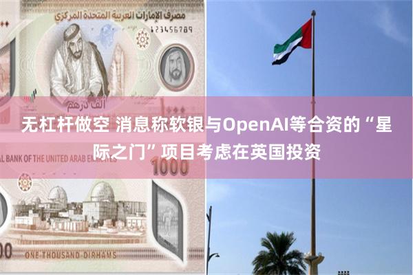 无杠杆做空 消息称软银与OpenAI等合资的“星际之门”项目考虑在英国投资