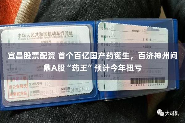宜昌股票配资 首个百亿国产药诞生，百济神州问鼎A股“药王”预计今年扭亏