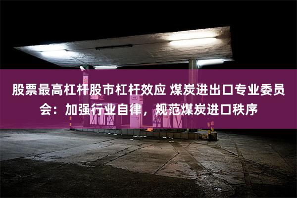 股票最高杠杆股市杠杆效应 煤炭进出口专业委员会：加强行业自律，规范煤炭进口秩序