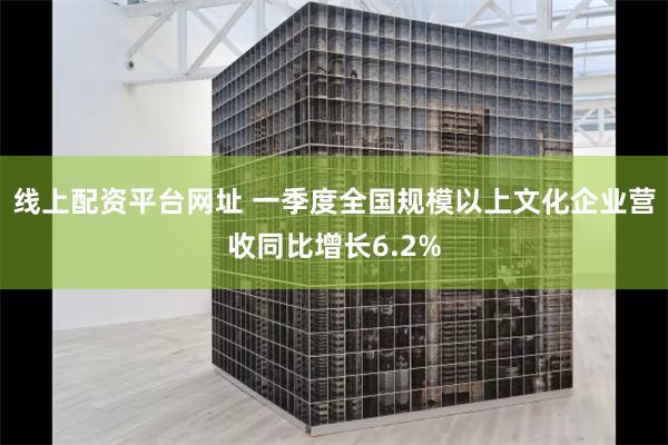 线上配资平台网址 一季度全国规模以上文化企业营收同比增长6.2%
