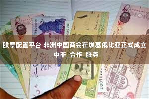 股票配置平台 非洲中国商会在埃塞俄比亚正式成立_中非_合作_服务