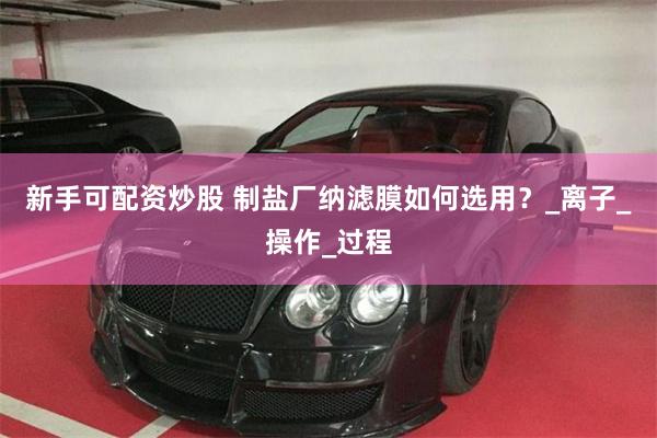 新手可配资炒股 制盐厂纳滤膜如何选用？_离子_操作_过程