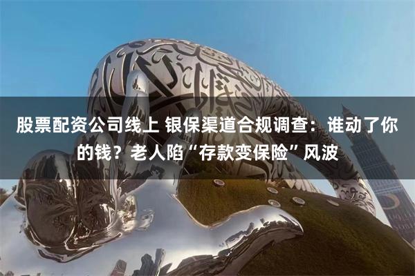 股票配资公司线上 银保渠道合规调查：谁动了你的钱？老人陷“存款变保险”风波
