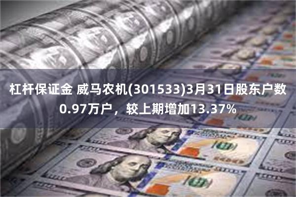 杠杆保证金 威马农机(301533)3月31日股东户数0.97万户，较上期增加13.37%
