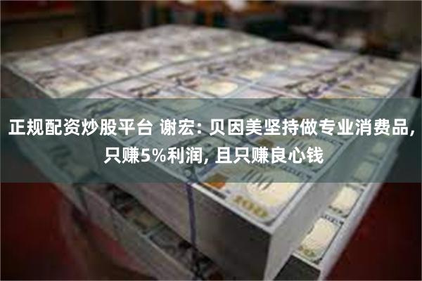 正规配资炒股平台 谢宏: 贝因美坚持做专业消费品, 只赚5%利润, 且只赚良心钱