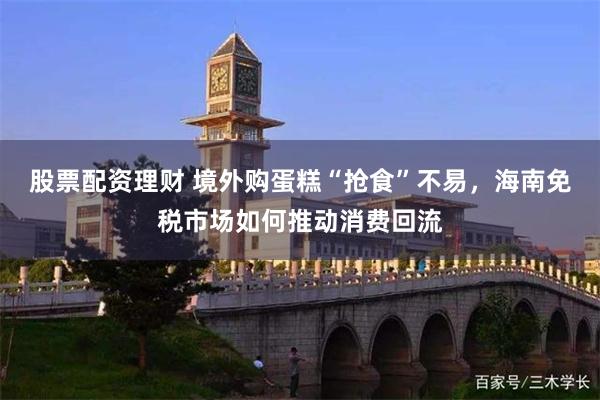 股票配资理财 境外购蛋糕“抢食”不易，海南免税市场如何推动消费回流