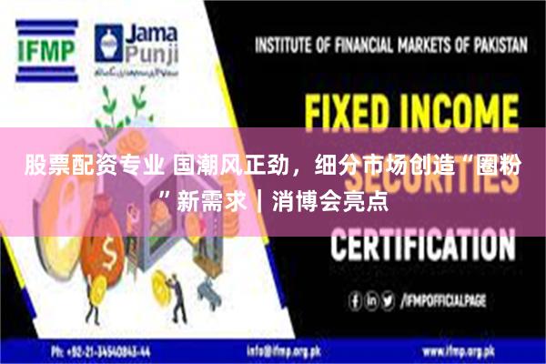 股票配资专业 国潮风正劲，细分市场创造“圈粉”新需求｜消博会亮点