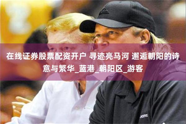 在线证券股票配资开户 寻迹亮马河 邂逅朝阳的诗意与繁华_蓝港_朝阳区_游客