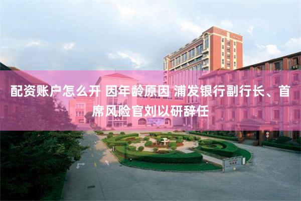 配资账户怎么开 因年龄原因 浦发银行副行长、首席风险官刘以研辞任
