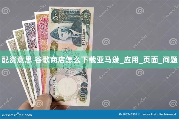 配资意思 谷歌商店怎么下载亚马逊_应用_页面_问题