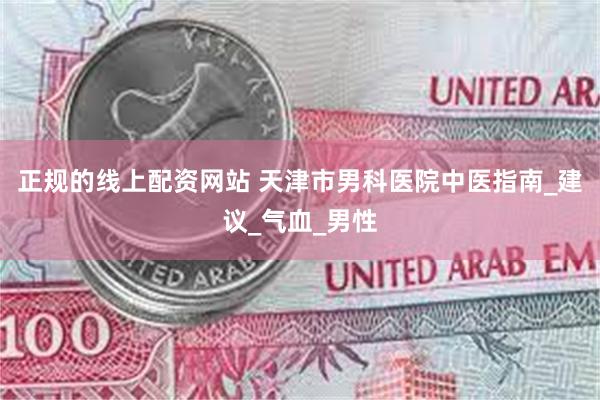 正规的线上配资网站 天津市男科医院中医指南_建议_气血_男性