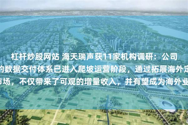 杠杆炒股网站 海天瑞声获11家机构调研：公司去年在东南亚新增建设的数据交付体系已进入爬坡运营阶段，通过拓展海外定制服务市场，不仅带来了可观的增量收入，并有望成为海外业务扩展新的战略支点（附调研问答）
