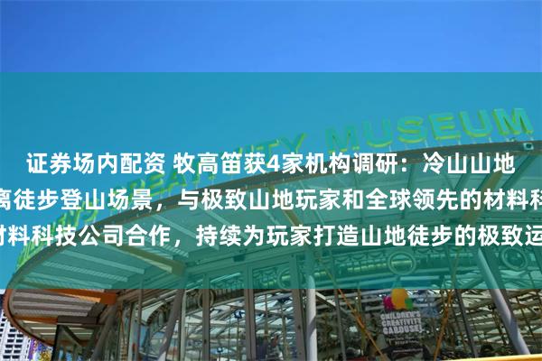 证券场内配资 牧高笛获4家机构调研：冷山山地系列立足高海拔和长距离徒步登山场景，与极致山地玩家和全球领先的材料科技公司合作，持续为玩家打造山地徒步的极致运动体验（附调研问答）
