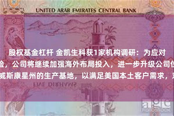 股权基金杠杆 金凯生科获1家机构调研：为应对关税的相关不确定性风险，公司将继续加强海外布局投入，进一步升级公司位于美国威斯康星州的生产基地，以满足美国本土客户需求，对冲关税政策等风险（附调研问答）