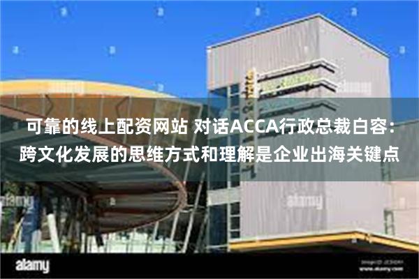 可靠的线上配资网站 对话ACCA行政总裁白容：跨文化发展的思维方式和理解是企业出海关键点