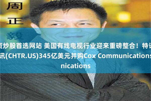 配资炒股首选网站 美国有线电视行业迎来重磅整合！特讯通讯(CHTR.US)345亿美元并购Cox Communications