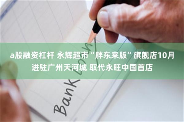 a股融资杠杆 永辉超市“胖东来版”旗舰店10月进驻广州天河城 取代永旺中国首店