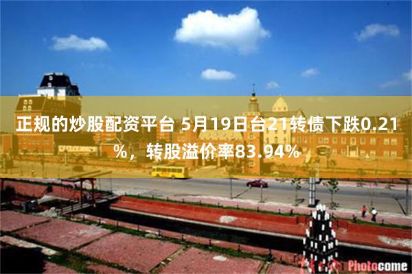 正规的炒股配资平台 5月19日台21转债下跌0.21%，转股溢价率83.94%