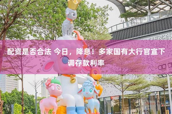 配资是否合法 今日，降息！多家国有大行官宣下调存款利率