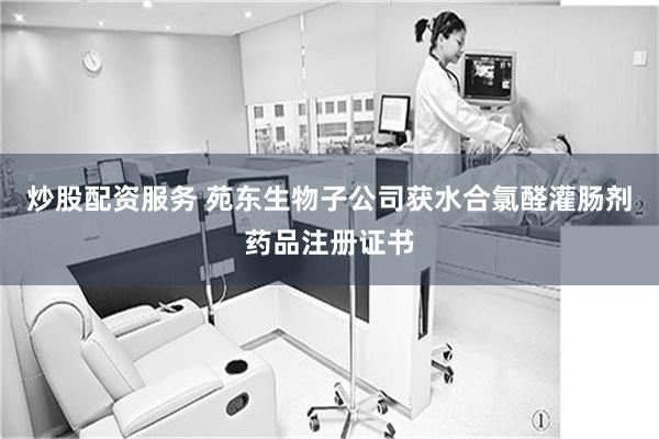 炒股配资服务 苑东生物子公司获水合氯醛灌肠剂药品注册证书