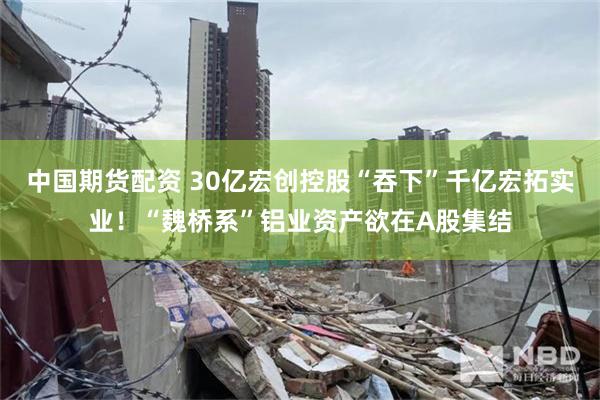 中国期货配资 30亿宏创控股“吞下”千亿宏拓实业！“魏桥系”铝业资产欲在A股集结
