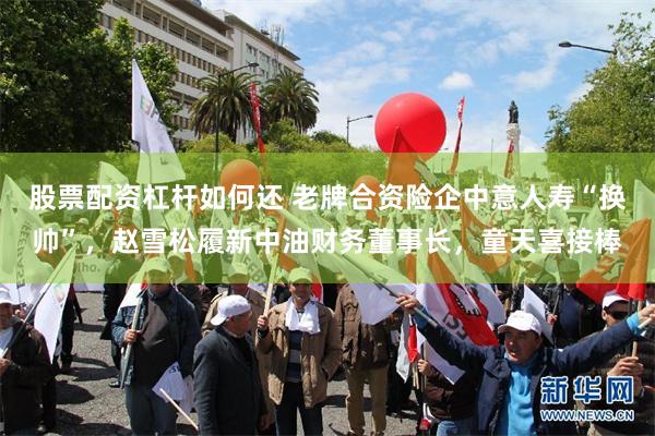 股票配资杠杆如何还 老牌合资险企中意人寿“换帅”，赵雪松履新中油财务董事长，童天喜接棒