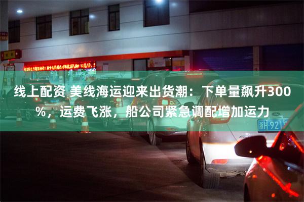 线上配资 美线海运迎来出货潮：下单量飙升300%，运费飞涨，船公司紧急调配增加运力