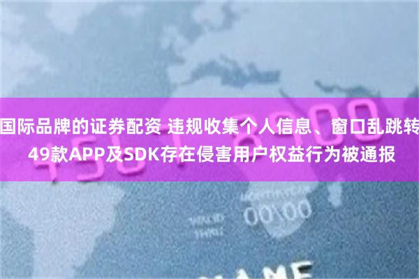 国际品牌的证券配资 违规收集个人信息、窗口乱跳转 49款APP及SDK存在侵害用户权益行为被通报