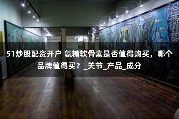51炒股配资开户 氨糖软骨素是否值得购买，哪个品牌值得买？_关节_产品_成分