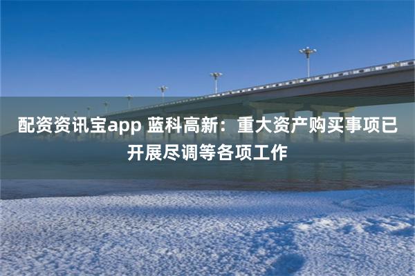 配资资讯宝app 蓝科高新：重大资产购买事项已开展尽调等各项工作