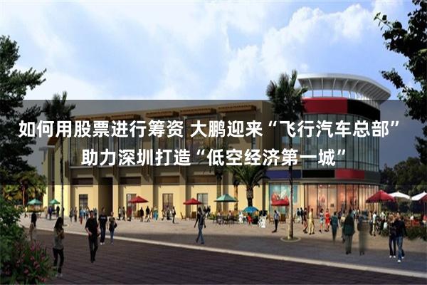 如何用股票进行筹资 大鹏迎来“飞行汽车总部” 助力深圳打造“低空经济第一城”