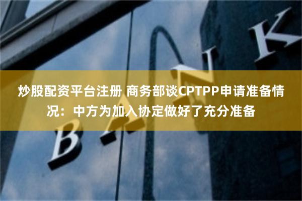 炒股配资平台注册 商务部谈CPTPP申请准备情况：中方为加入协定做好了充分准备