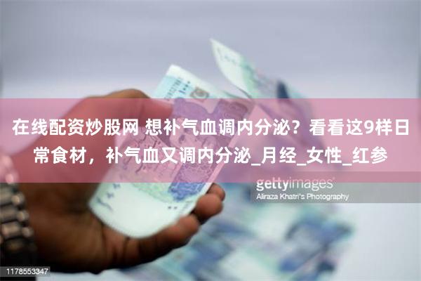 在线配资炒股网 想补气血调内分泌？看看这9样日常食材，补气血又调内分泌_月经_女性_红参
