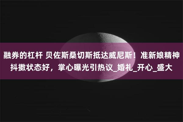 融券的杠杆 贝佐斯桑切斯抵达威尼斯！准新娘精神抖擞状态好，掌心曝光引热议_婚礼_开心_盛大