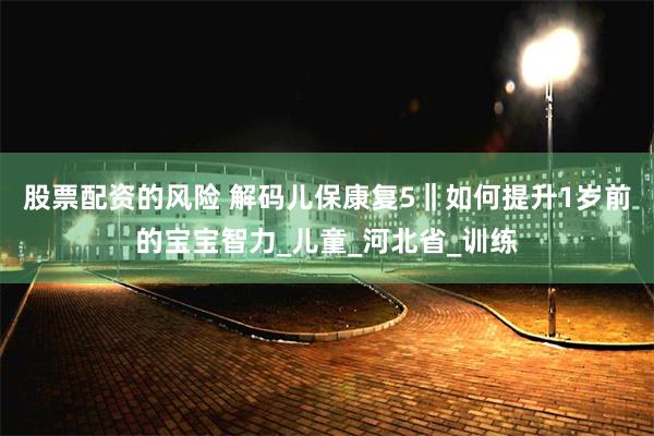 股票配资的风险 解码儿保康复5‖如何提升1岁前的宝宝智力_儿童_河北省_训练