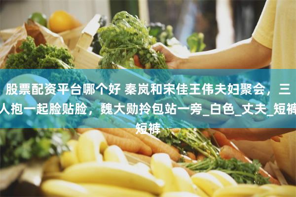股票配资平台哪个好 秦岚和宋佳王伟夫妇聚会，三人抱一起脸贴脸，魏大勋拎包站一旁_白色_丈夫_短裤